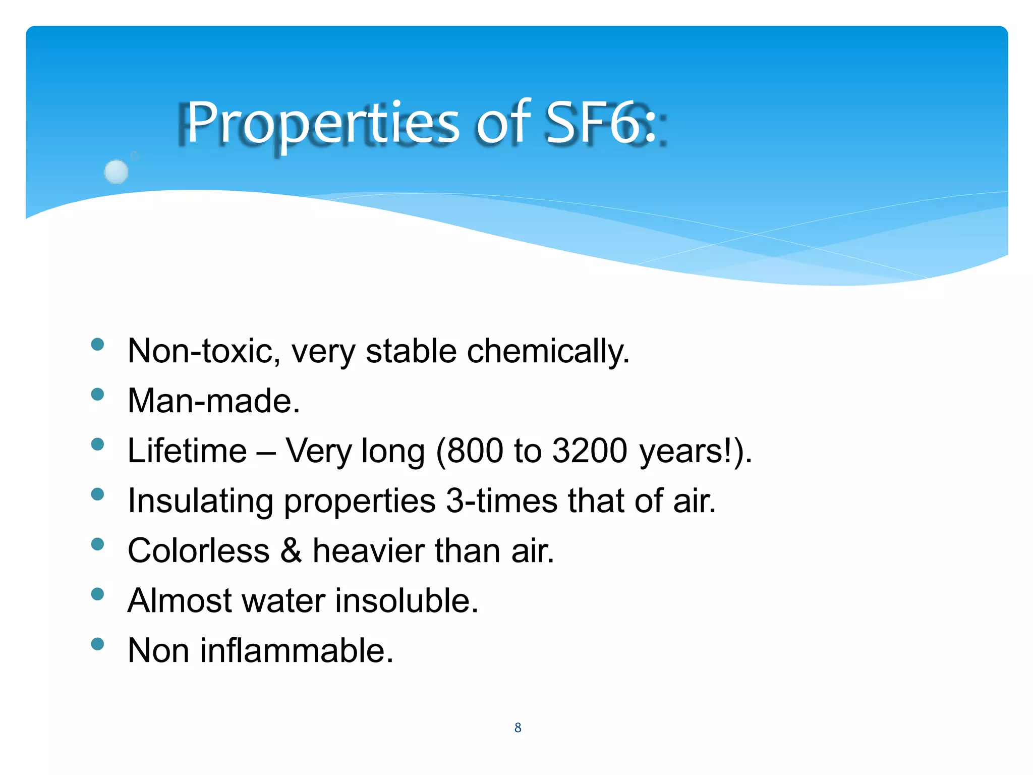 8
Properties of SF6:
• Non-toxic, very stable chemically.
• Man-made.
• Lifetime – Very long (800 to 3200 years!).
• Insulating properties 3-times that of air.
• Colorless & heavier than air.
• Almost water insoluble.
• Non inflammable.
 
