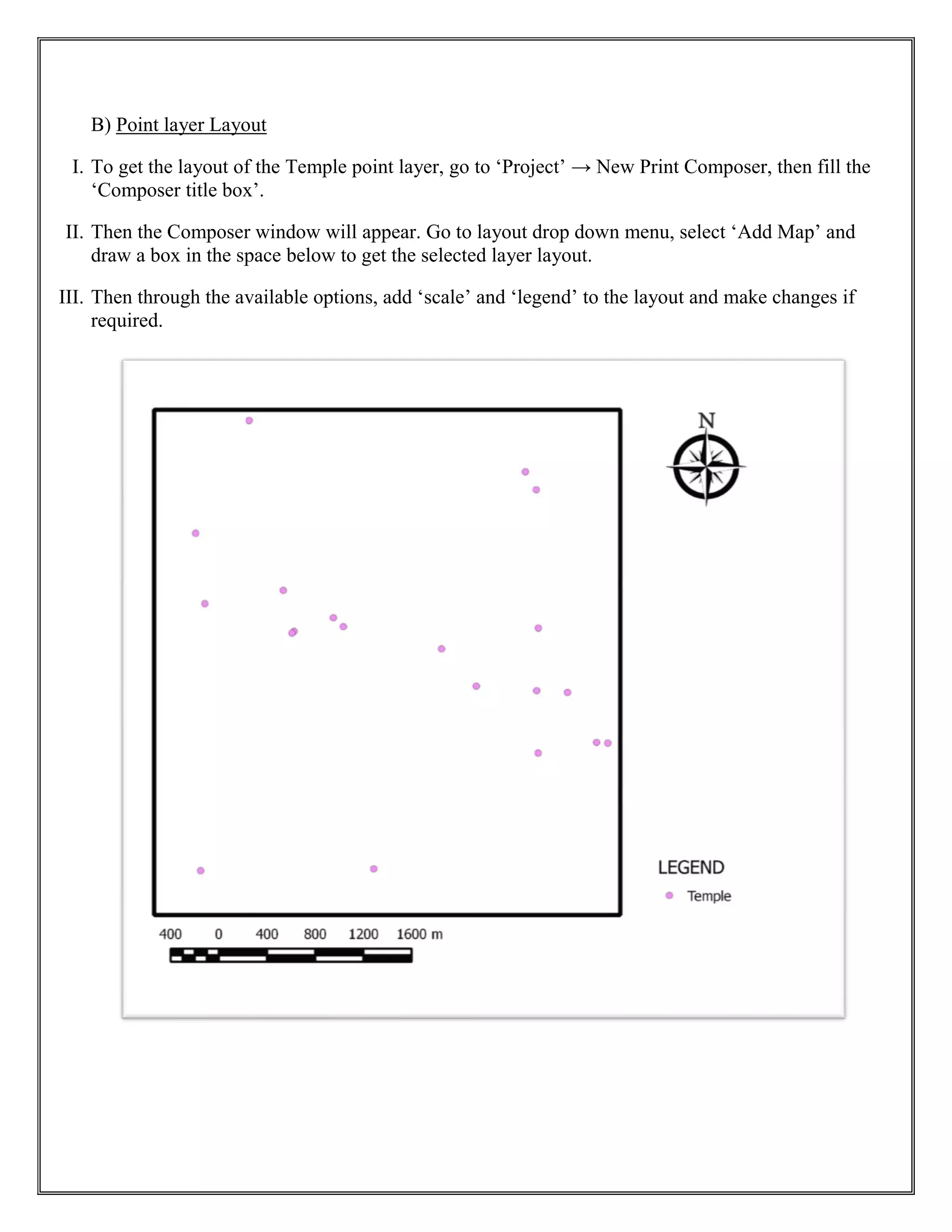 B) Point layer Layout
I. To get the layout of the Temple point layer, go to ‘Project’ → New Print Composer, then fill the
‘Composer title box’.
II. Then the Composer window will appear. Go to layout drop down menu, select ‘Add Map’ and
draw a box in the space below to get the selected layer layout.
III. Then through the available options, add ‘scale’ and ‘legend’ to the layout and make changes if
required.
 