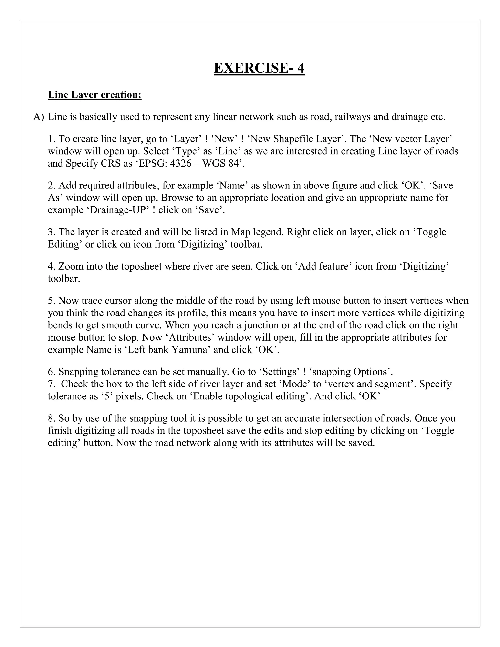 EXERCISE- 4
Line Layer creation:
A) Line is basically used to represent any linear network such as road, railways and drainage etc.
1. To create line layer, go to ‘Layer’ ! ‘New’ ! ‘New Shapefile Layer’. The ‘New vector Layer’
window will open up. Select ‘Type’ as ‘Line’ as we are interested in creating Line layer of roads
and Specify CRS as ‘EPSG: 4326 – WGS 84’.
2. Add required attributes, for example ‘Name’ as shown in above figure and click ‘OK’. ‘Save
As’ window will open up. Browse to an appropriate location and give an appropriate name for
example ‘Drainage-UP’ ! click on ‘Save’.
3. The layer is created and will be listed in Map legend. Right click on layer, click on ‘Toggle
Editing’ or click on icon from ‘Digitizing’ toolbar.
4. Zoom into the toposheet where river are seen. Click on ‘Add feature’ icon from ‘Digitizing’
toolbar.
5. Now trace cursor along the middle of the road by using left mouse button to insert vertices when
you think the road changes its profile, this means you have to insert more vertices while digitizing
bends to get smooth curve. When you reach a junction or at the end of the road click on the right
mouse button to stop. Now ‘Attributes’ window will open, fill in the appropriate attributes for
example Name is ‘Left bank Yamuna’ and click ‘OK’.
6. Snapping tolerance can be set manually. Go to ‘Settings’ ! ‘snapping Options’.
7. Check the box to the left side of river layer and set ‘Mode’ to ‘vertex and segment’. Specify
tolerance as ‘5’ pixels. Check on ‘Enable topological editing’. And click ‘OK’
8. So by use of the snapping tool it is possible to get an accurate intersection of roads. Once you
finish digitizing all roads in the toposheet save the edits and stop editing by clicking on ‘Toggle
editing’ button. Now the road network along with its attributes will be saved.
 