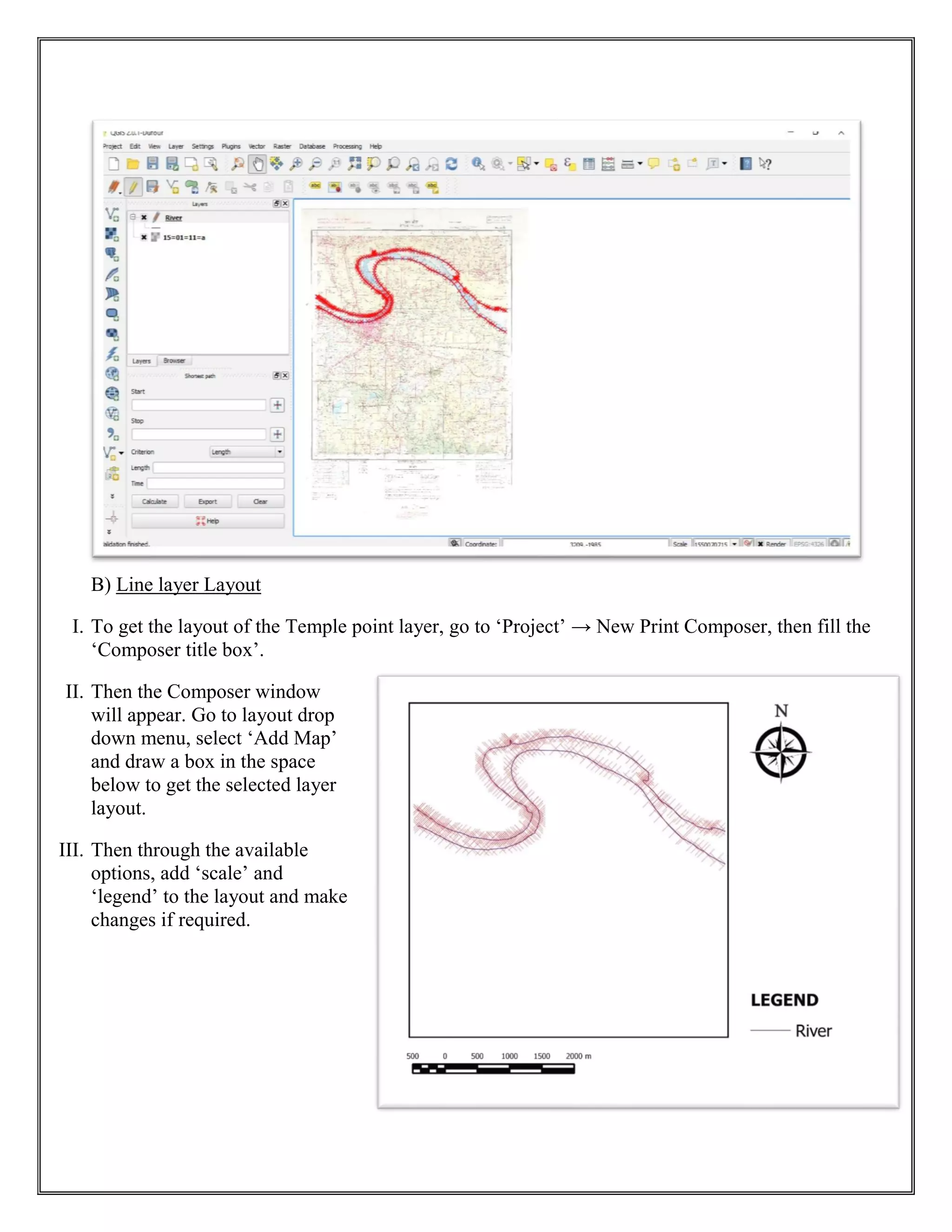 B) Line layer Layout
I. To get the layout of the Temple point layer, go to ‘Project’ → New Print Composer, then fill the
‘Composer title box’.
II. Then the Composer window
will appear. Go to layout drop
down menu, select ‘Add Map’
and draw a box in the space
below to get the selected layer
layout.
III. Then through the available
options, add ‘scale’ and
‘legend’ to the layout and make
changes if required.
 