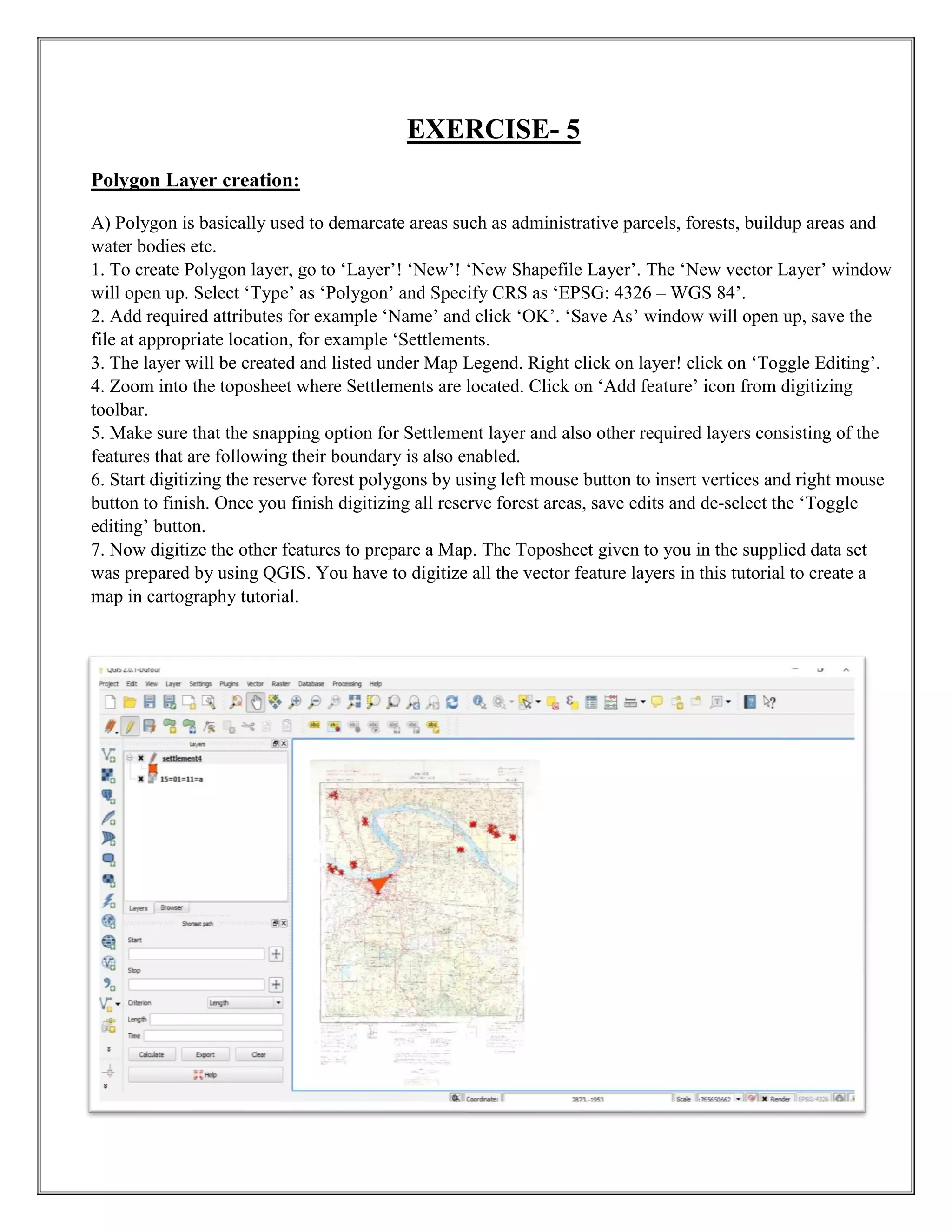 EXERCISE- 5
Polygon Layer creation:
A) Polygon is basically used to demarcate areas such as administrative parcels, forests, buildup areas and
water bodies etc.
1. To create Polygon layer, go to ‘Layer’! ‘New’! ‘New Shapefile Layer’. The ‘New vector Layer’ window
will open up. Select ‘Type’ as ‘Polygon’ and Specify CRS as ‘EPSG: 4326 – WGS 84’.
2. Add required attributes for example ‘Name’ and click ‘OK’. ‘Save As’ window will open up, save the
file at appropriate location, for example ‘Settlements.
3. The layer will be created and listed under Map Legend. Right click on layer! click on ‘Toggle Editing’.
4. Zoom into the toposheet where Settlements are located. Click on ‘Add feature’ icon from digitizing
toolbar.
5. Make sure that the snapping option for Settlement layer and also other required layers consisting of the
features that are following their boundary is also enabled.
6. Start digitizing the reserve forest polygons by using left mouse button to insert vertices and right mouse
button to finish. Once you finish digitizing all reserve forest areas, save edits and de-select the ‘Toggle
editing’ button.
7. Now digitize the other features to prepare a Map. The Toposheet given to you in the supplied data set
was prepared by using QGIS. You have to digitize all the vector feature layers in this tutorial to create a
map in cartography tutorial.
 