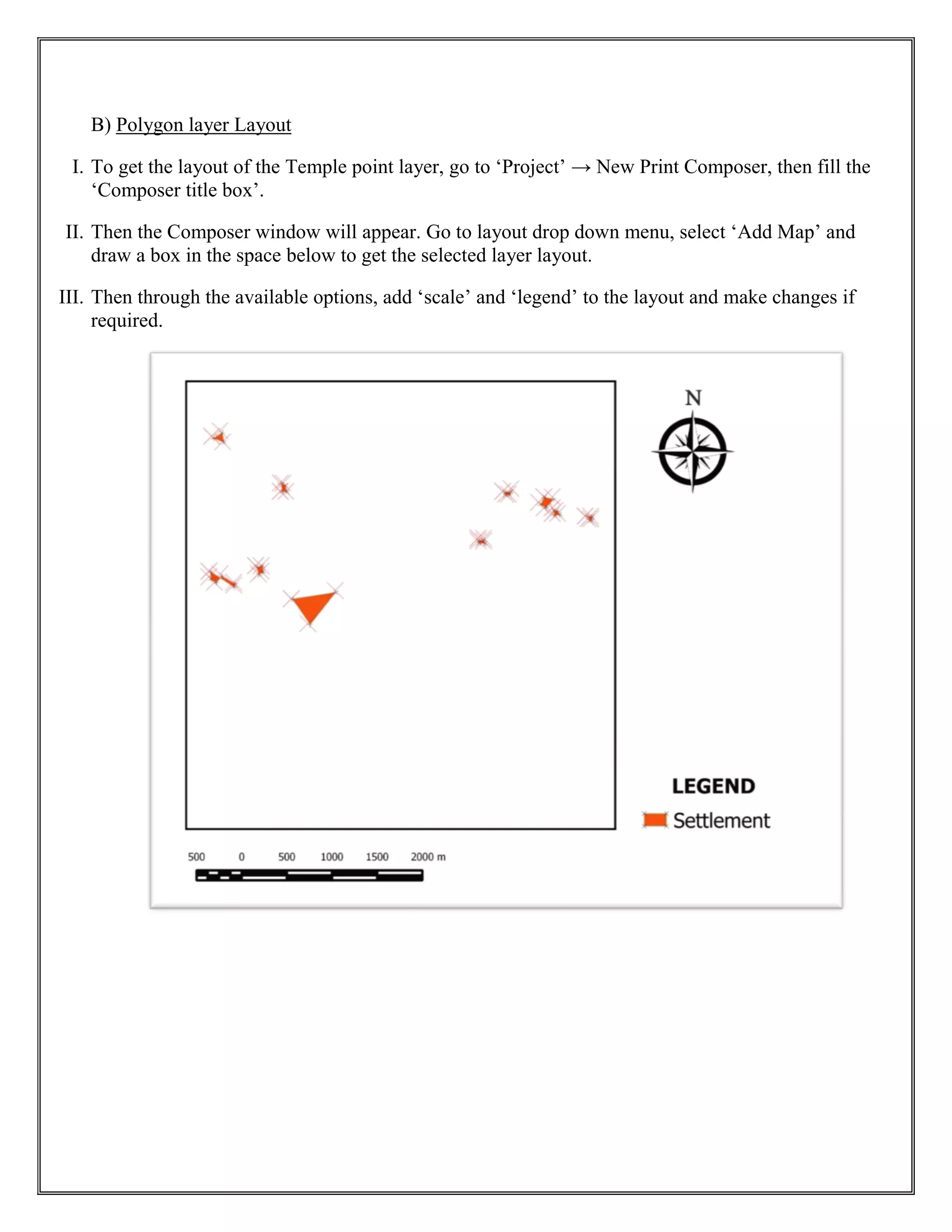 B) Polygon layer Layout
I. To get the layout of the Temple point layer, go to ‘Project’ → New Print Composer, then fill the
‘Composer title box’.
II. Then the Composer window will appear. Go to layout drop down menu, select ‘Add Map’ and
draw a box in the space below to get the selected layer layout.
III. Then through the available options, add ‘scale’ and ‘legend’ to the layout and make changes if
required.
 
