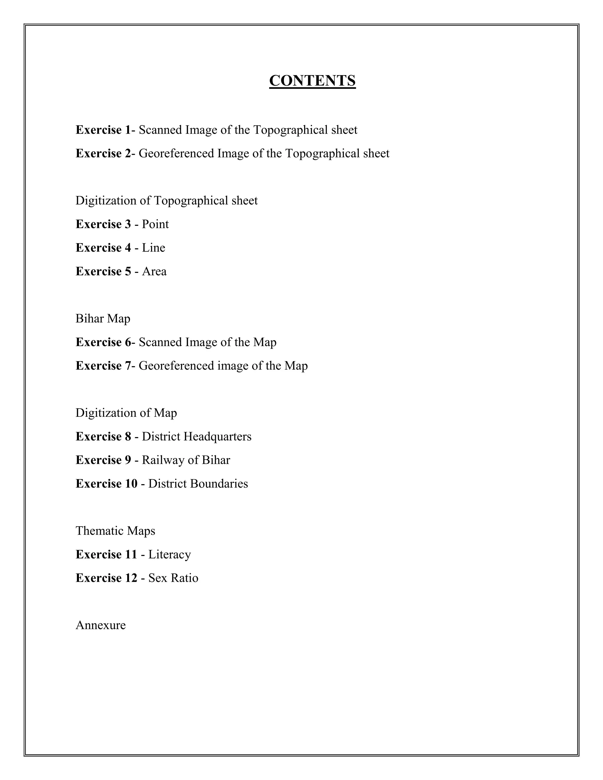 CONTENTS
Exercise 1- Scanned Image of the Topographical sheet
Exercise 2- Georeferenced Image of the Topographical sheet
Digitization of Topographical sheet
Exercise 3 - Point
Exercise 4 - Line
Exercise 5 - Area
Bihar Map
Exercise 6- Scanned Image of the Map
Exercise 7- Georeferenced image of the Map
Digitization of Map
Exercise 8 - District Headquarters
Exercise 9 - Railway of Bihar
Exercise 10 - District Boundaries
Thematic Maps
Exercise 11 - Literacy
Exercise 12 - Sex Ratio
Annexure
 
