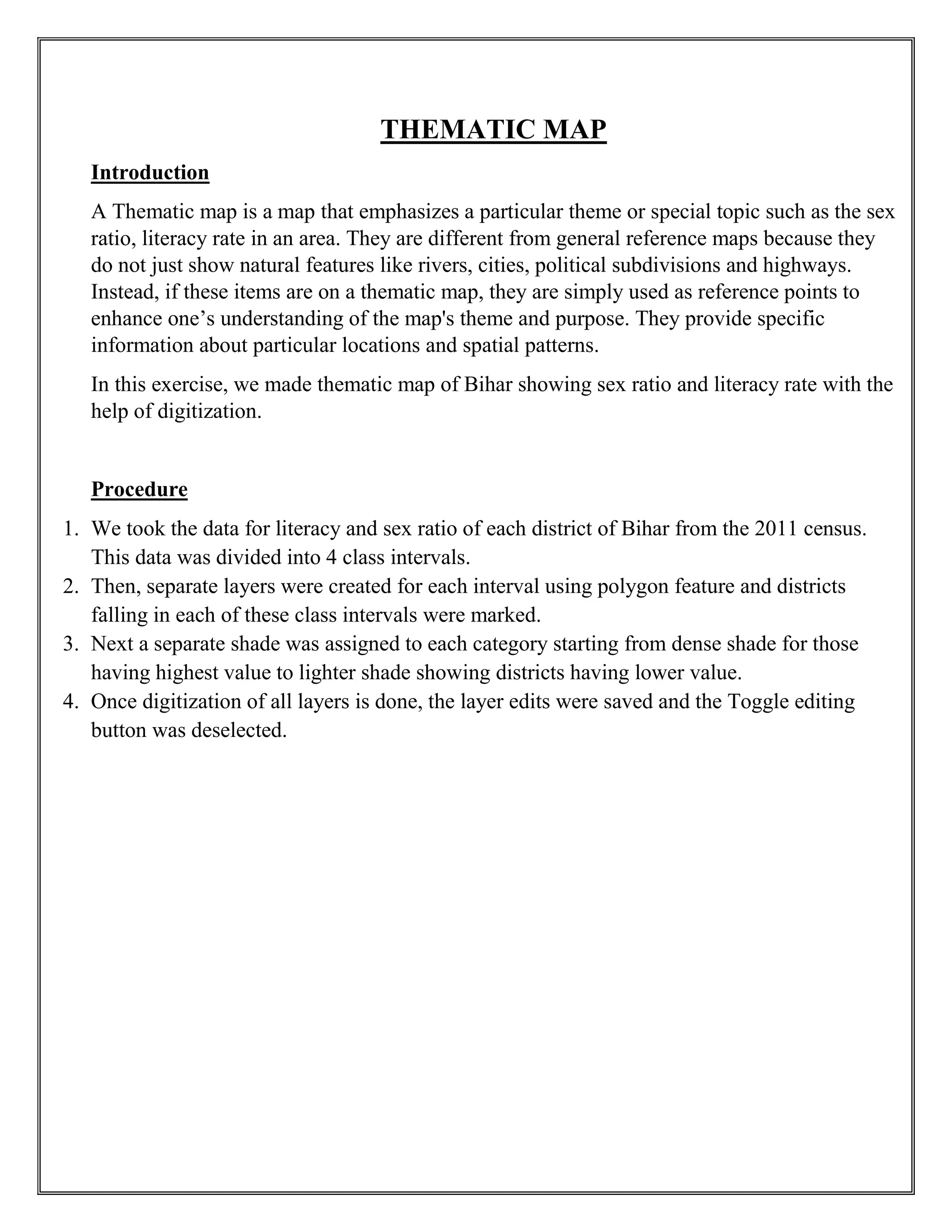 THEMATIC MAP
Introduction
A Thematic map is a map that emphasizes a particular theme or special topic such as the sex
ratio, literacy rate in an area. They are different from general reference maps because they
do not just show natural features like rivers, cities, political subdivisions and highways.
Instead, if these items are on a thematic map, they are simply used as reference points to
enhance one’s understanding of the map's theme and purpose. They provide specific
information about particular locations and spatial patterns.
In this exercise, we made thematic map of Bihar showing sex ratio and literacy rate with the
help of digitization.
Procedure
1. We took the data for literacy and sex ratio of each district of Bihar from the 2011 census.
This data was divided into 4 class intervals.
2. Then, separate layers were created for each interval using polygon feature and districts
falling in each of these class intervals were marked.
3. Next a separate shade was assigned to each category starting from dense shade for those
having highest value to lighter shade showing districts having lower value.
4. Once digitization of all layers is done, the layer edits were saved and the Toggle editing
button was deselected.
 