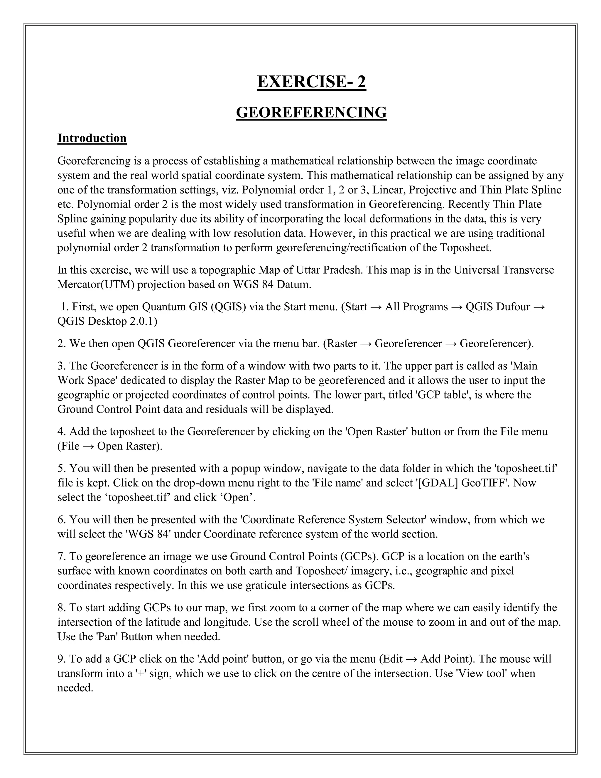 EXERCISE- 2
GEOREFERENCING
Introduction
Georeferencing is a process of establishing a mathematical relationship between the image coordinate
system and the real world spatial coordinate system. This mathematical relationship can be assigned by any
one of the transformation settings, viz. Polynomial order 1, 2 or 3, Linear, Projective and Thin Plate Spline
etc. Polynomial order 2 is the most widely used transformation in Georeferencing. Recently Thin Plate
Spline gaining popularity due its ability of incorporating the local deformations in the data, this is very
useful when we are dealing with low resolution data. However, in this practical we are using traditional
polynomial order 2 transformation to perform georeferencing/rectification of the Toposheet.
In this exercise, we will use a topographic Map of Uttar Pradesh. This map is in the Universal Transverse
Mercator(UTM) projection based on WGS 84 Datum.
1. First, we open Quantum GIS (QGIS) via the Start menu. (Start → All Programs → QGIS Dufour →
QGIS Desktop 2.0.1)
2. We then open QGIS Georeferencer via the menu bar. (Raster → Georeferencer → Georeferencer).
3. The Georeferencer is in the form of a window with two parts to it. The upper part is called as 'Main
Work Space' dedicated to display the Raster Map to be georeferenced and it allows the user to input the
geographic or projected coordinates of control points. The lower part, titled 'GCP table', is where the
Ground Control Point data and residuals will be displayed.
4. Add the toposheet to the Georeferencer by clicking on the 'Open Raster' button or from the File menu
(File → Open Raster).
5. You will then be presented with a popup window, navigate to the data folder in which the 'toposheet.tif'
file is kept. Click on the drop-down menu right to the 'File name' and select '[GDAL] GeoTIFF'. Now
select the ‘toposheet.tif’ and click ‘Open’.
6. You will then be presented with the 'Coordinate Reference System Selector' window, from which we
will select the 'WGS 84' under Coordinate reference system of the world section.
7. To georeference an image we use Ground Control Points (GCPs). GCP is a location on the earth's
surface with known coordinates on both earth and Toposheet/ imagery, i.e., geographic and pixel
coordinates respectively. In this we use graticule intersections as GCPs.
8. To start adding GCPs to our map, we first zoom to a corner of the map where we can easily identify the
intersection of the latitude and longitude. Use the scroll wheel of the mouse to zoom in and out of the map.
Use the 'Pan' Button when needed.
9. To add a GCP click on the 'Add point' button, or go via the menu (Edit → Add Point). The mouse will
transform into a '+' sign, which we use to click on the centre of the intersection. Use 'View tool' when
needed.
 