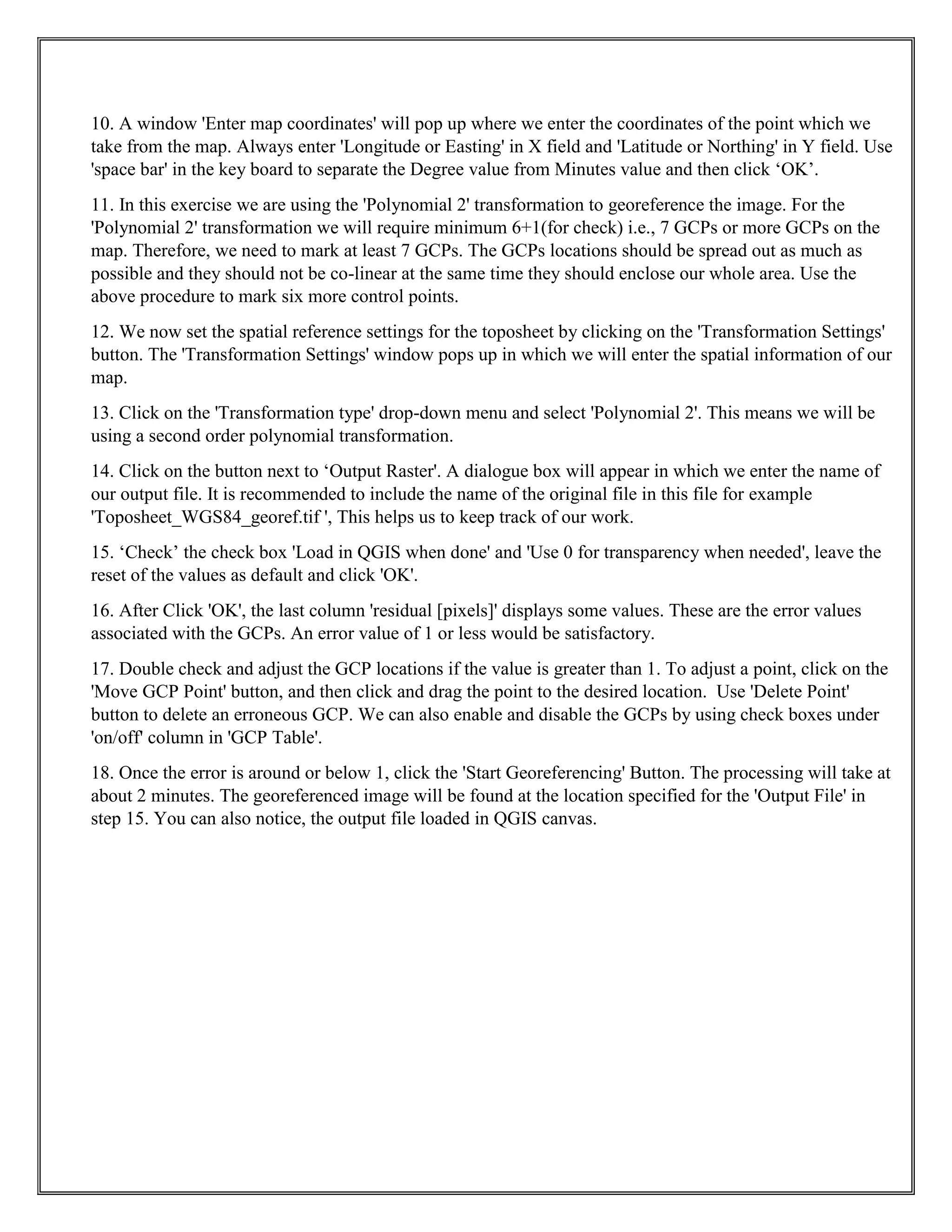 10. A window 'Enter map coordinates' will pop up where we enter the coordinates of the point which we
take from the map. Always enter 'Longitude or Easting' in X field and 'Latitude or Northing' in Y field. Use
'space bar' in the key board to separate the Degree value from Minutes value and then click ‘OK’.
11. In this exercise we are using the 'Polynomial 2' transformation to georeference the image. For the
'Polynomial 2' transformation we will require minimum 6+1(for check) i.e., 7 GCPs or more GCPs on the
map. Therefore, we need to mark at least 7 GCPs. The GCPs locations should be spread out as much as
possible and they should not be co-linear at the same time they should enclose our whole area. Use the
above procedure to mark six more control points.
12. We now set the spatial reference settings for the toposheet by clicking on the 'Transformation Settings'
button. The 'Transformation Settings' window pops up in which we will enter the spatial information of our
map.
13. Click on the 'Transformation type' drop-down menu and select 'Polynomial 2'. This means we will be
using a second order polynomial transformation.
14. Click on the button next to ‘Output Raster'. A dialogue box will appear in which we enter the name of
our output file. It is recommended to include the name of the original file in this file for example
'Toposheet_WGS84_georef.tif ', This helps us to keep track of our work.
15. ‘Check’ the check box 'Load in QGIS when done' and 'Use 0 for transparency when needed', leave the
reset of the values as default and click 'OK'.
16. After Click 'OK', the last column 'residual [pixels]' displays some values. These are the error values
associated with the GCPs. An error value of 1 or less would be satisfactory.
17. Double check and adjust the GCP locations if the value is greater than 1. To adjust a point, click on the
'Move GCP Point' button, and then click and drag the point to the desired location. Use 'Delete Point'
button to delete an erroneous GCP. We can also enable and disable the GCPs by using check boxes under
'on/off' column in 'GCP Table'.
18. Once the error is around or below 1, click the 'Start Georeferencing' Button. The processing will take at
about 2 minutes. The georeferenced image will be found at the location specified for the 'Output File' in
step 15. You can also notice, the output file loaded in QGIS canvas.
 