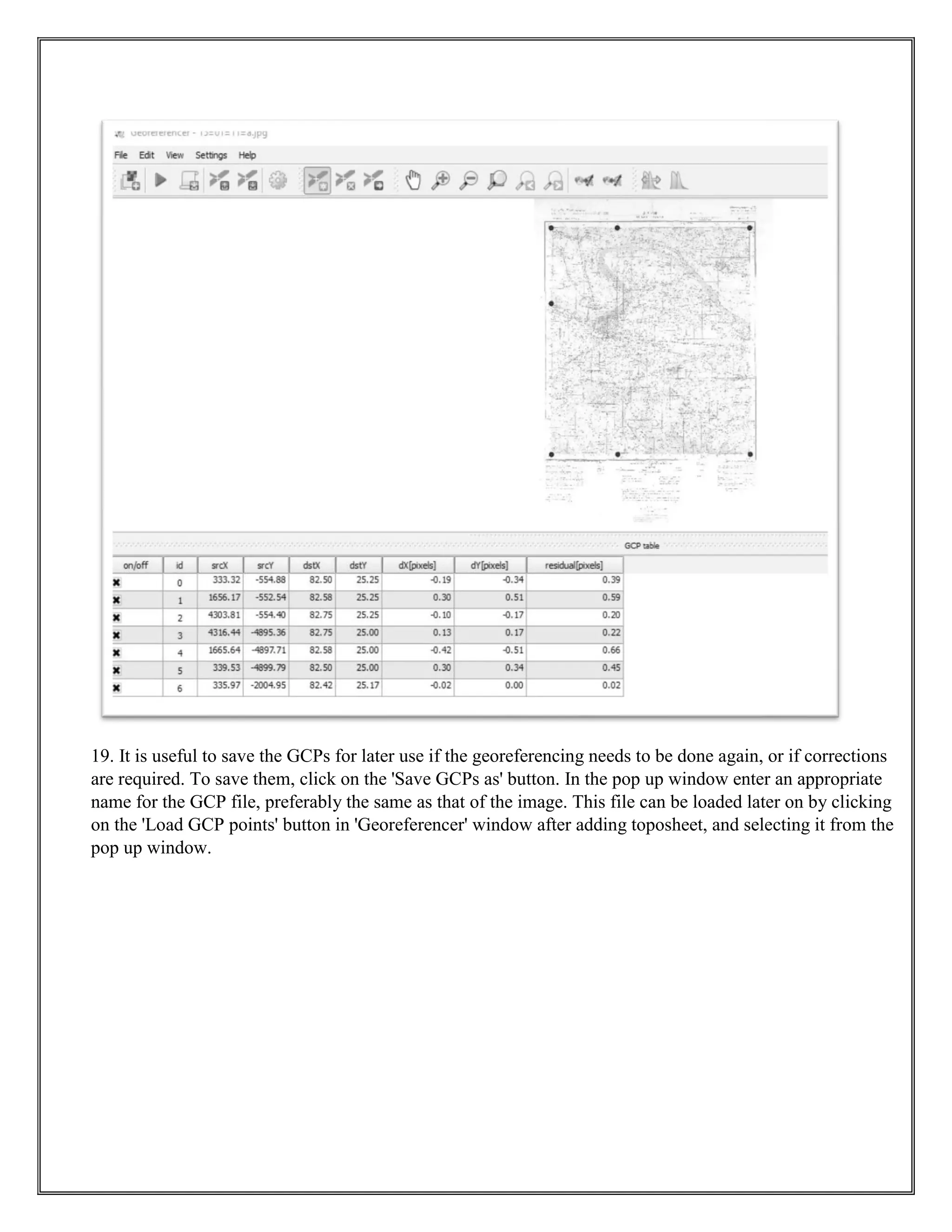 19. It is useful to save the GCPs for later use if the georeferencing needs to be done again, or if corrections
are required. To save them, click on the 'Save GCPs as' button. In the pop up window enter an appropriate
name for the GCP file, preferably the same as that of the image. This file can be loaded later on by clicking
on the 'Load GCP points' button in 'Georeferencer' window after adding toposheet, and selecting it from the
pop up window.
 