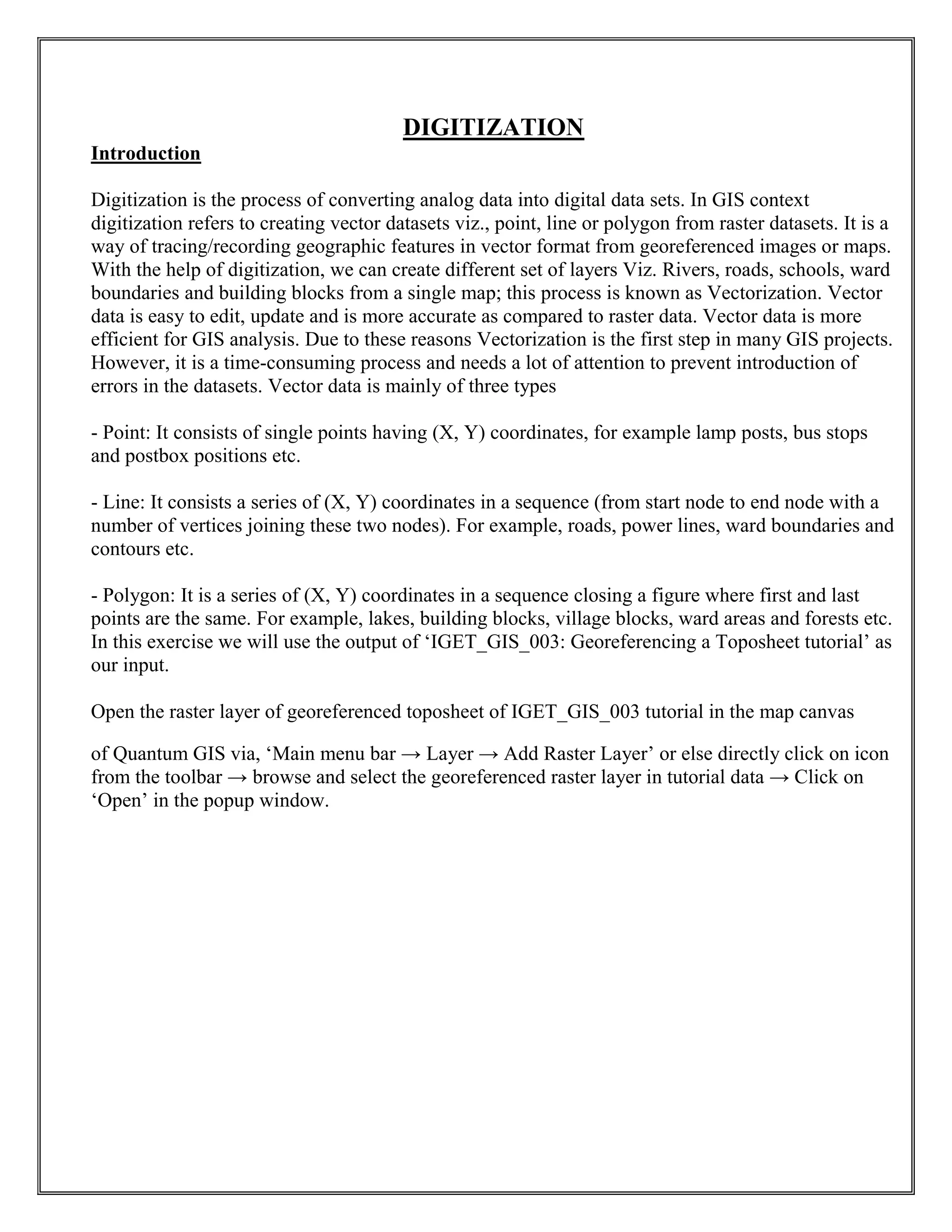 DIGITIZATION
Introduction
Digitization is the process of converting analog data into digital data sets. In GIS context
digitization refers to creating vector datasets viz., point, line or polygon from raster datasets. It is a
way of tracing/recording geographic features in vector format from georeferenced images or maps.
With the help of digitization, we can create different set of layers Viz. Rivers, roads, schools, ward
boundaries and building blocks from a single map; this process is known as Vectorization. Vector
data is easy to edit, update and is more accurate as compared to raster data. Vector data is more
efficient for GIS analysis. Due to these reasons Vectorization is the first step in many GIS projects.
However, it is a time-consuming process and needs a lot of attention to prevent introduction of
errors in the datasets. Vector data is mainly of three types
- Point: It consists of single points having (X, Y) coordinates, for example lamp posts, bus stops
and postbox positions etc.
- Line: It consists a series of (X, Y) coordinates in a sequence (from start node to end node with a
number of vertices joining these two nodes). For example, roads, power lines, ward boundaries and
contours etc.
- Polygon: It is a series of (X, Y) coordinates in a sequence closing a figure where first and last
points are the same. For example, lakes, building blocks, village blocks, ward areas and forests etc.
In this exercise we will use the output of ‘IGET_GIS_003: Georeferencing a Toposheet tutorial’ as
our input.
Open the raster layer of georeferenced toposheet of IGET_GIS_003 tutorial in the map canvas
of Quantum GIS via, ‘Main menu bar → Layer → Add Raster Layer’ or else directly click on icon
from the toolbar → browse and select the georeferenced raster layer in tutorial data → Click on
‘Open’ in the popup window.
 