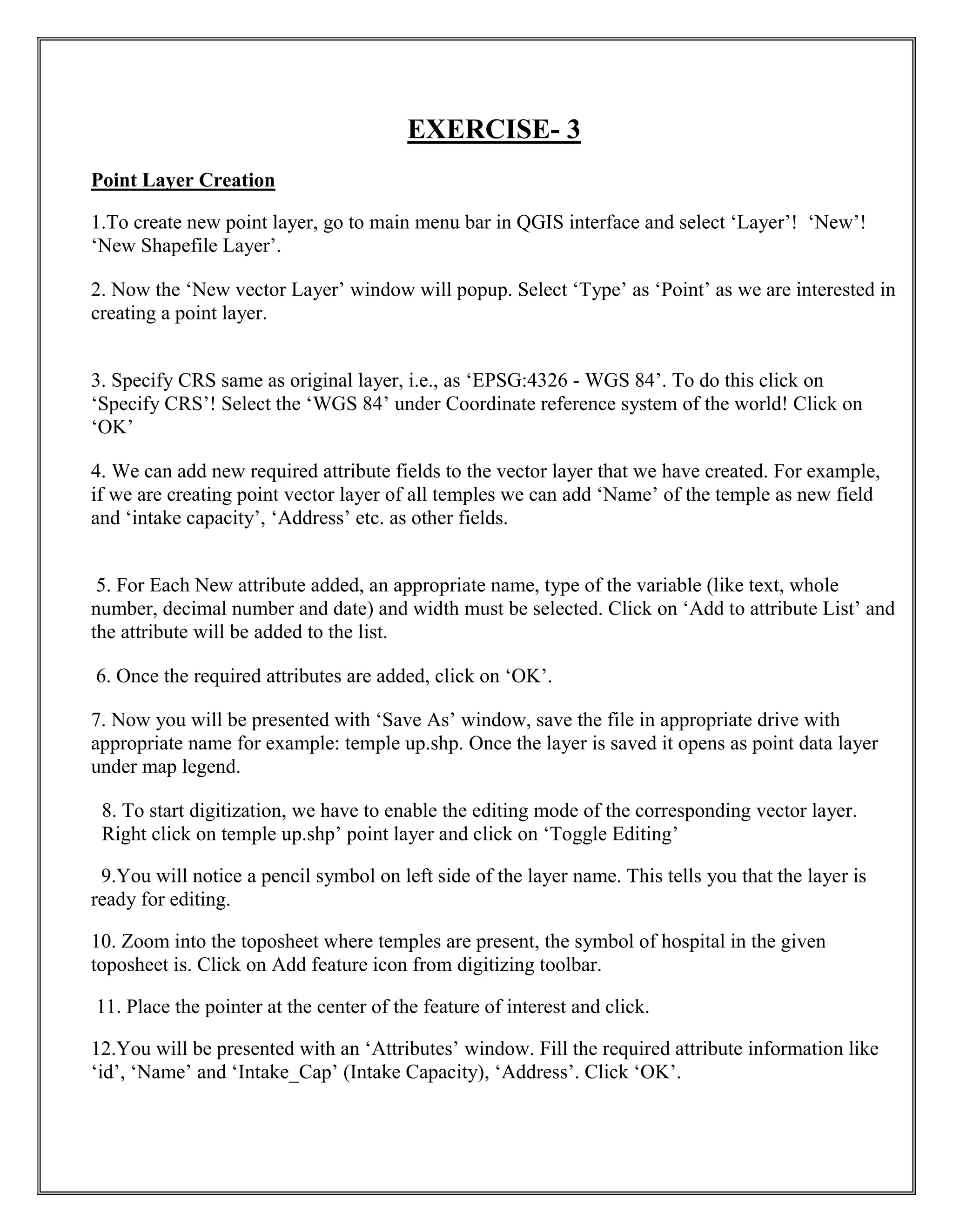 EXERCISE- 3
Point Layer Creation
1.To create new point layer, go to main menu bar in QGIS interface and select ‘Layer’! ‘New’!
‘New Shapefile Layer’.
2. Now the ‘New vector Layer’ window will popup. Select ‘Type’ as ‘Point’ as we are interested in
creating a point layer.
3. Specify CRS same as original layer, i.e., as ‘EPSG:4326 - WGS 84’. To do this click on
‘Specify CRS’! Select the ‘WGS 84’ under Coordinate reference system of the world! Click on
‘OK’
4. We can add new required attribute fields to the vector layer that we have created. For example,
if we are creating point vector layer of all temples we can add ‘Name’ of the temple as new field
and ‘intake capacity’, ‘Address’ etc. as other fields.
5. For Each New attribute added, an appropriate name, type of the variable (like text, whole
number, decimal number and date) and width must be selected. Click on ‘Add to attribute List’ and
the attribute will be added to the list.
6. Once the required attributes are added, click on ‘OK’.
7. Now you will be presented with ‘Save As’ window, save the file in appropriate drive with
appropriate name for example: temple up.shp. Once the layer is saved it opens as point data layer
under map legend.
8. To start digitization, we have to enable the editing mode of the corresponding vector layer.
Right click on temple up.shp’ point layer and click on ‘Toggle Editing’
9.You will notice a pencil symbol on left side of the layer name. This tells you that the layer is
ready for editing.
10. Zoom into the toposheet where temples are present, the symbol of hospital in the given
toposheet is. Click on Add feature icon from digitizing toolbar.
11. Place the pointer at the center of the feature of interest and click.
12.You will be presented with an ‘Attributes’ window. Fill the required attribute information like
‘id’, ‘Name’ and ‘Intake_Cap’ (Intake Capacity), ‘Address’. Click ‘OK’.
 