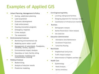 Examples of Applied GIS
 Urban Planning, Management & Policy
 Zoning, subdivision planning
 Land acquisition
 Economic development
 Code enforcement
 Housing renovation programs
 Emergency response
 Crime analysis
 Tax assessment
 Environmental Sciences
 Monitoring environmental risk
 Modeling storm water runoff
 Management of watersheds, floodplains,
wetlands, forests, aquifers
 Environmental Impact Analysis
 Hazardous or toxic facility siting
 Groundwater modeling and
contamination tracking
 Political Science
 Redistricting
 Analysis of election results
 Predictive modeling
 Civil Engineering/Utility
 Locating underground facilities
 Designing alignment for freeways, transit
 Coordination of infrastructure maintenance
 Business
 Demographic Analysis
 Market Penetration/ Share Analysis
 Site Selection
 Education Administration
 Attendance Area Maintenance
 Enrollment Projections
 School Bus Routing
 Real Estate
 Neighborhood land prices
 Traffic Impact Analysis
 Determination of Highest and Best Use
 Health Care
 Epidemiology
 Needs Analysis
 Service Inventory
 