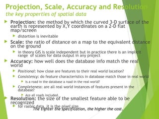 Projection, Scale, Accuracy and Resolution
the key properties of spatial data
 Projection: the method by which the curved 3-D surface of the
earth is represented by X,Y coordinates on a 2-D flat
map/screen
 distortion is inevitable
 Scale: the ratio of distance on a map to the equivalent distance
on the ground
 in theory GIS is scale independent but in practice there is an implicit
range of scales for data output in any project
 Accuracy: how well does the database info match the real
world
 Positional: how close are features to their real world location?
 Consistency: do feature characteristics in database match those in real world
 is a road in the database a road in the real world?
 Completeness: are all real world instances of features present in the
database?
 Are all roads included.
 Resolution: the size of the smallest feature able to be
recognized
 for raster data, it is the pixel size
The tighter the specification, the higher the cost.
 