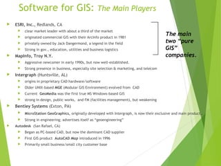 Software for GIS: The Main Players
 ESRI, Inc., Redlands, CA
 clear market leader with about a third of the market
 originated commercial GIS with their ArcInfo product in 1981
 privately owned by Jack Dangermond, a legend in the field
 Strong in gov., education, utilities and business logistics
 MapInfo, Troy N.Y.
 Aggressive newcomer in early 1990s, but now well-established.
 Strong presence in business, especially site selection & marketing, and telecom
 Intergraph (Huntsville, AL)
 origins in proprietary CAD hardware/software
 Older UNIX-based MGE (Modular GIS Environment) evolved from CAD
 Current GeoMedia was the first true MS Windows-based GIS
 strong in design, public works, and FM (facilities management), but weakening
 Bentley Systems (Exton, PA)
 MicroStation GeoGraphics, originally developed with Intergraph, is now their exclusive and main product..
 Strong in engineering; advertises itself as “geoengineering”
 Autodesk (San Rafael, CA)
 Began as PC-based CAD, but now the dominant CAD supplier
 First GIS product AutoCAD Map introduced in 1996
 Primarily small business/small city customer base
The main
two “pure
GIS”
companies.
 