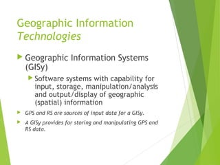 Geographic Information
Technologies
 Geographic Information Systems
(GISy)
 Software systems with capability for
input, storage, manipulation/analysis
and output/display of geographic
(spatial) information
 GPS and RS are sources of input data for a GISy.
 A GISy provides for storing and manipulating GPS and
RS data.
 