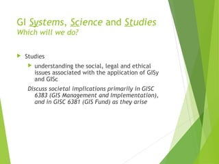 GI Systems, Science and Studies
Which will we do?
 Studies
 understanding the social, legal and ethical
issues associated with the application of GISy
and GISc
Discuss societal implications primarily in GISC
6383 (GIS Management and Implementation),
and in GISC 6381 (GIS Fund) as they arise
 