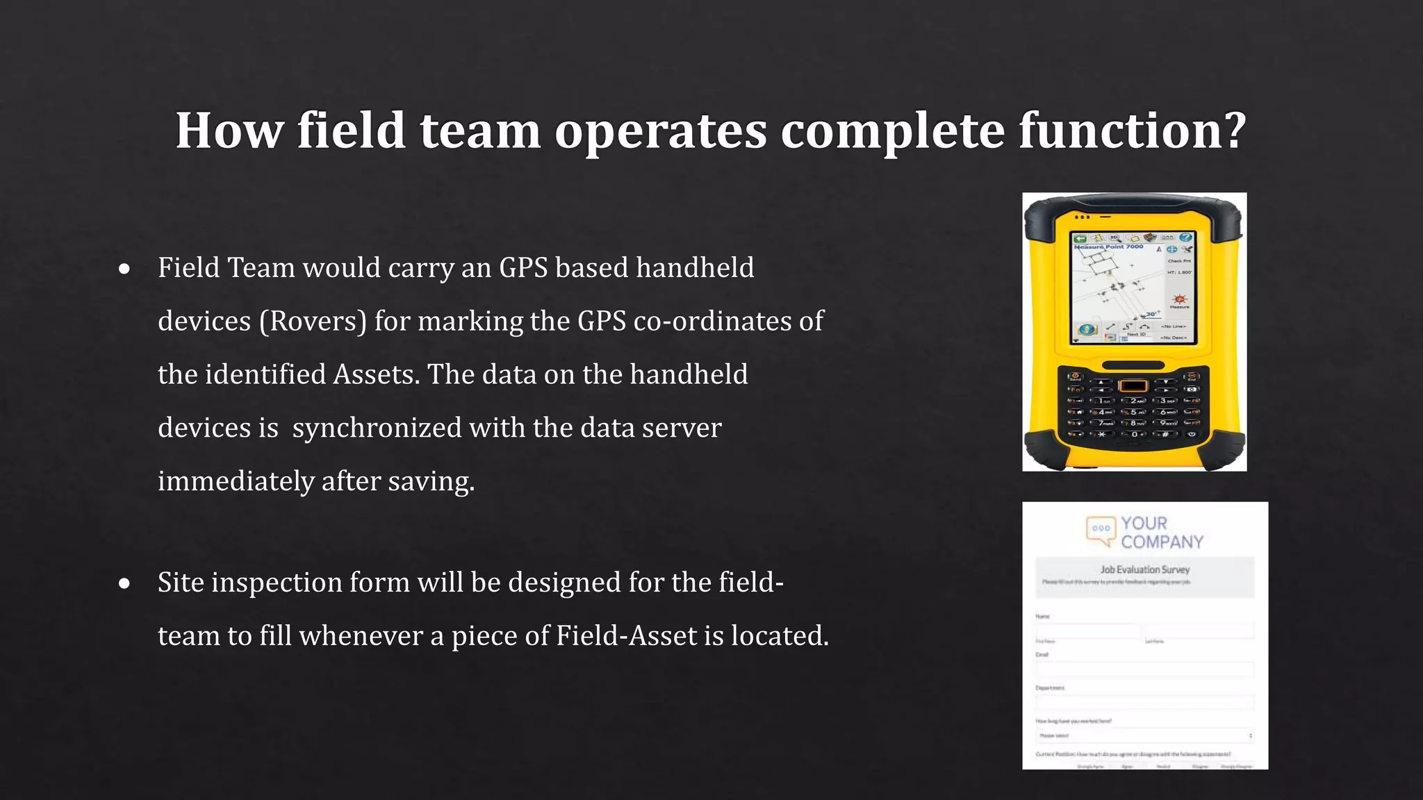  Field Team would carry an GPS based handheld
devices (Rovers) for marking the GPS co-ordinates of
the identified Assets. The data on the handheld
devices is synchronized with the data server
immediately after saving.
 Site inspection form will be designed for the field-
team to fill whenever a piece of Field-Asset is located.
 