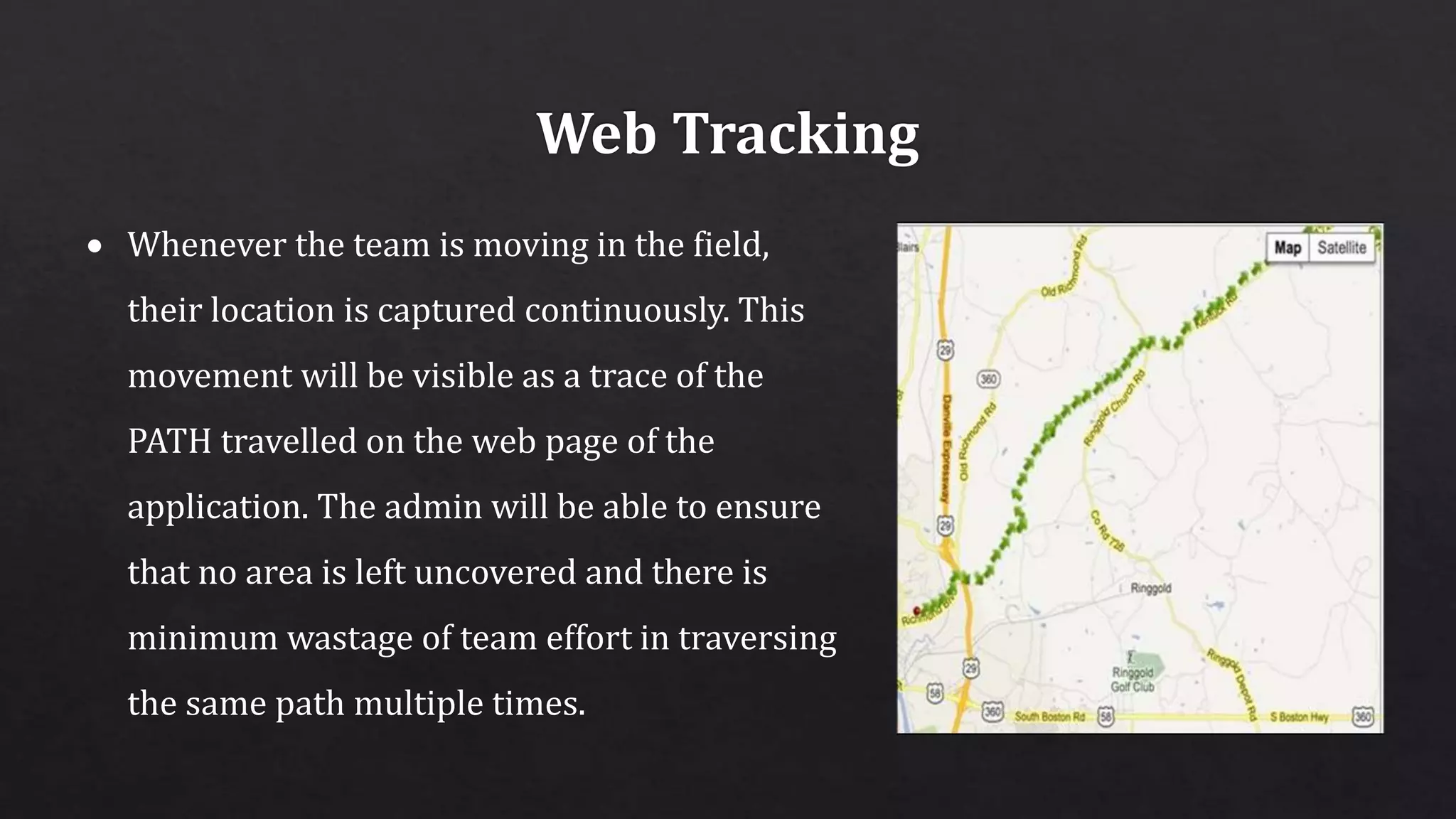  Whenever the team is moving in the field,
their location is captured continuously. This
movement will be visible as a trace of the
PATH travelled on the web page of the
application. The admin will be able to ensure
that no area is left uncovered and there is
minimum wastage of team effort in traversing
the same path multiple times.
 