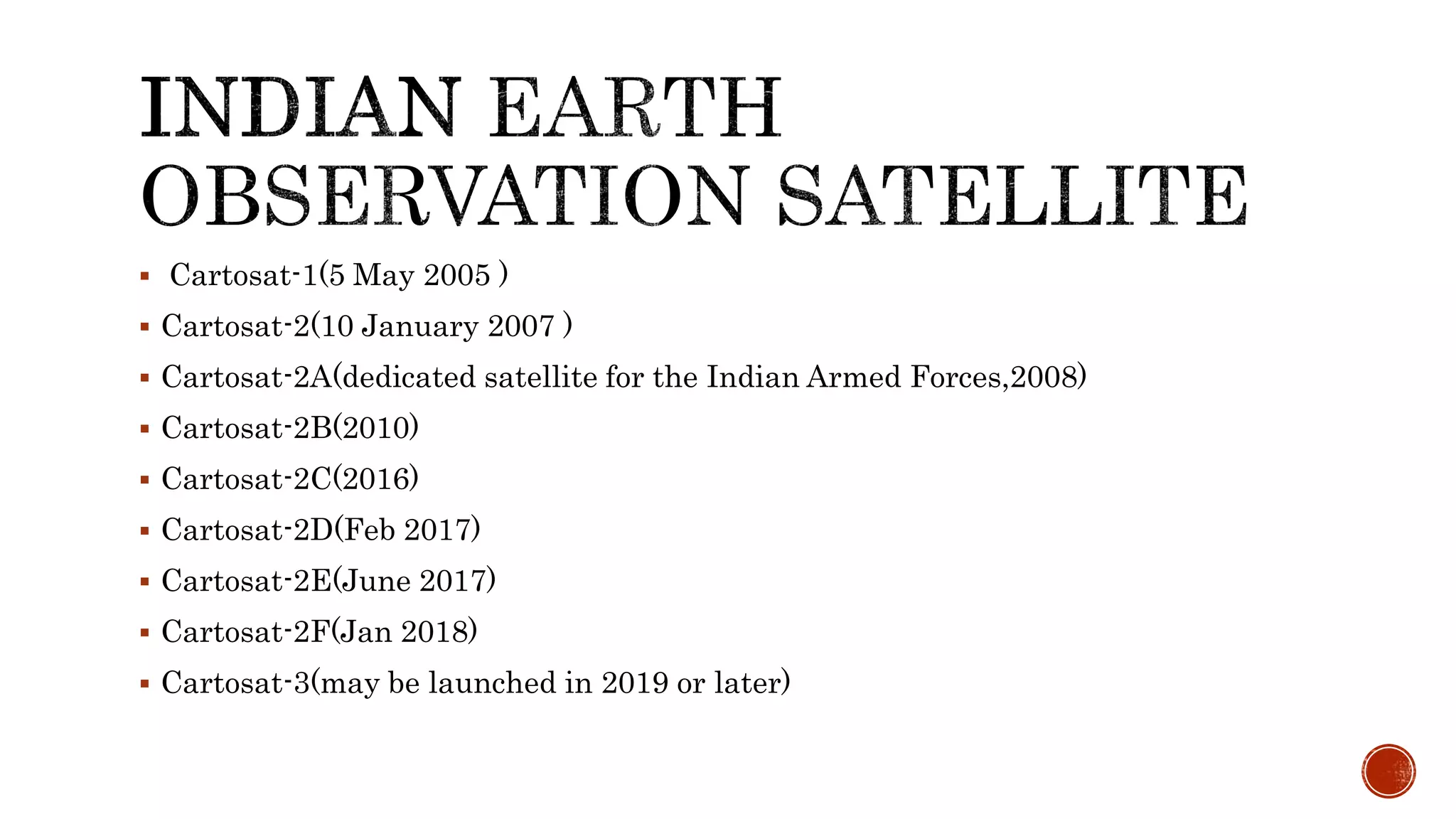  Cartosat-1(5 May 2005 )
 Cartosat-2(10 January 2007 )
 Cartosat-2A(dedicated satellite for the Indian Armed Forces,2008)
 Cartosat-2B(2010)
 Cartosat-2C(2016)
 Cartosat-2D(Feb 2017)
 Cartosat-2E(June 2017)
 Cartosat-2F(Jan 2018)
 Cartosat-3(may be launched in 2019 or later)
 