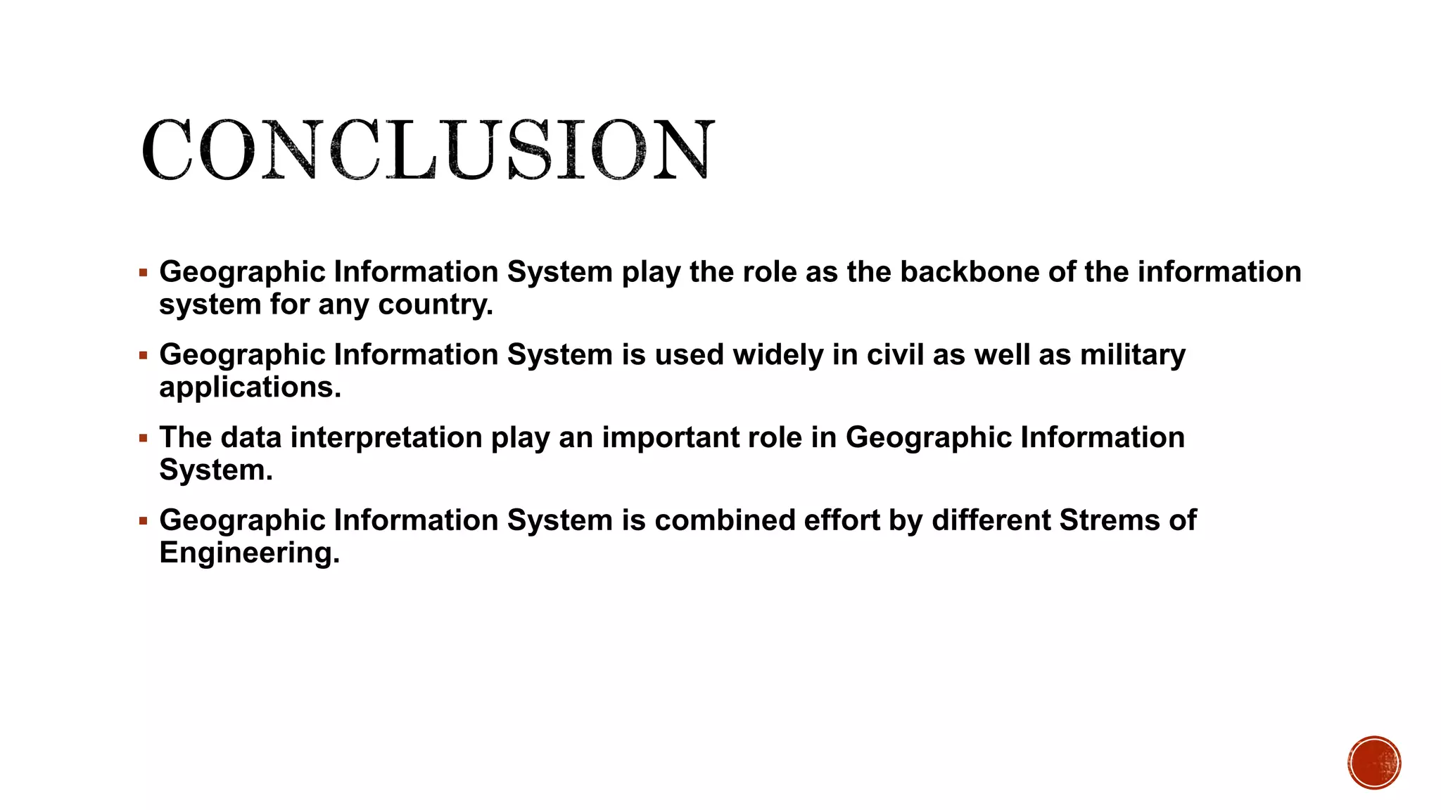  Geographic Information System play the role as the backbone of the information
system for any country.
 Geographic Information System is used widely in civil as well as military
applications.
 The data interpretation play an important role in Geographic Information
System.
 Geographic Information System is combined effort by different Strems of
Engineering.
 