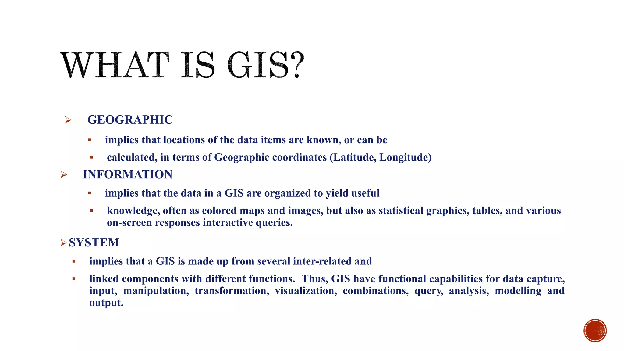 GEOGRAPHIC
 implies that locations of the data items are known, or can be
 calculated, in terms of Geographic coordinates (Latitude, Longitude)
 INFORMATION
 implies that the data in a GIS are organized to yield useful
 knowledge, often as colored maps and images, but also as statistical graphics, tables, and various
on-screen responses interactive queries.
SYSTEM
 implies that a GIS is made up from several inter-related and
 linked components with different functions. Thus, GIS have functional capabilities for data capture,
input, manipulation, transformation, visualization, combinations, query, analysis, modelling and
output.
 