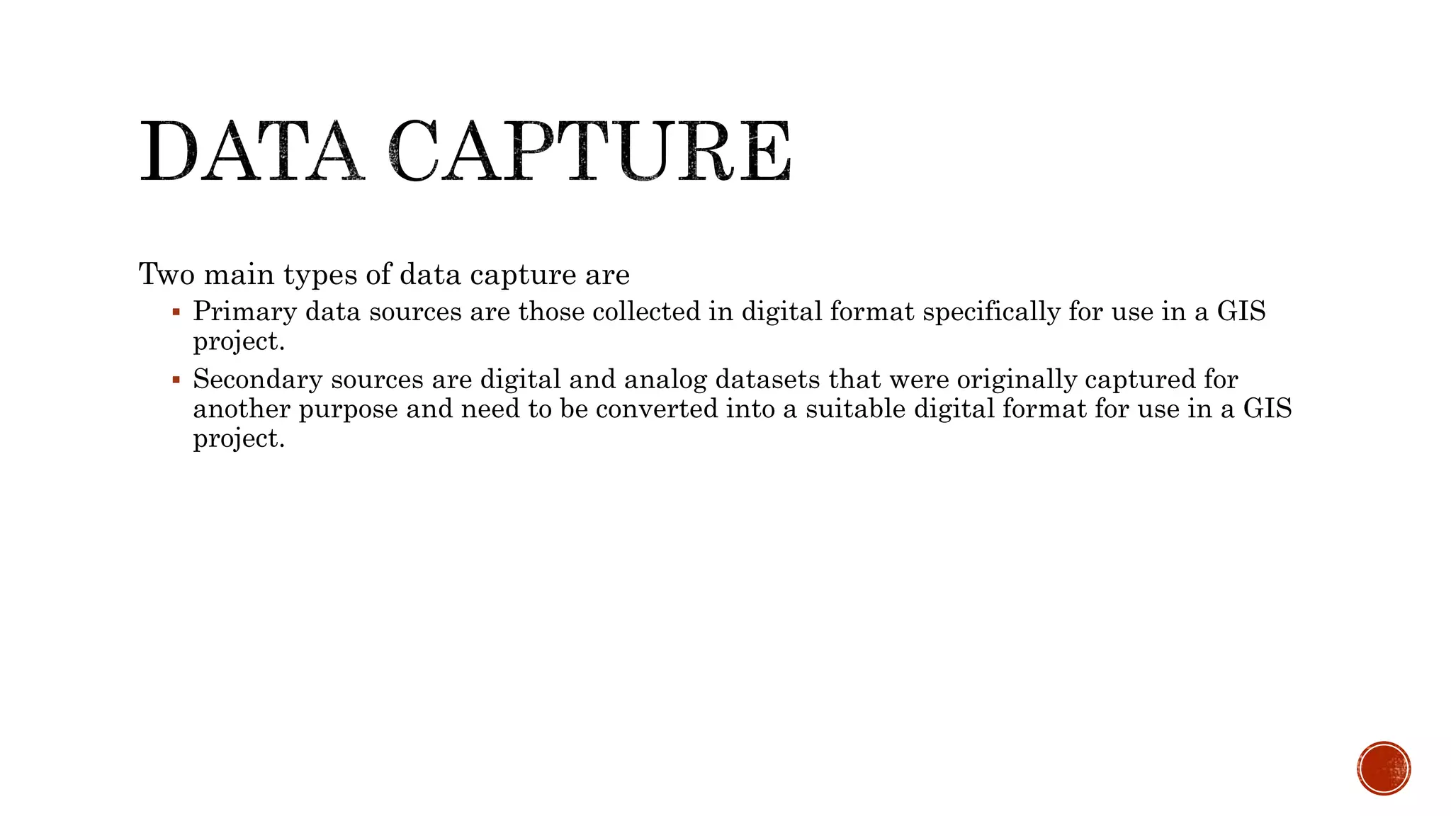 Two main types of data capture are
 Primary data sources are those collected in digital format specifically for use in a GIS
project.
 Secondary sources are digital and analog datasets that were originally captured for
another purpose and need to be converted into a suitable digital format for use in a GIS
project.
 