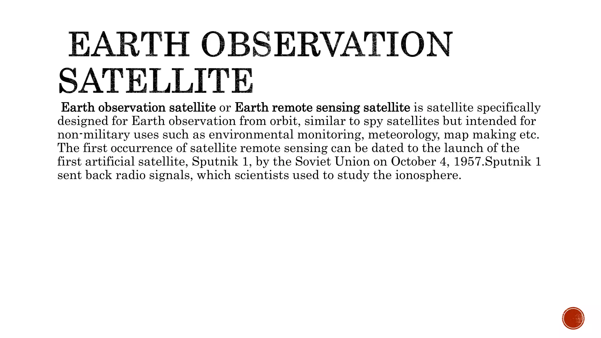 Earth observation satellite or Earth remote sensing satellite is satellite specifically
designed for Earth observation from orbit, similar to spy satellites but intended for
non-military uses such as environmental monitoring, meteorology, map making etc.
The first occurrence of satellite remote sensing can be dated to the launch of the
first artificial satellite, Sputnik 1, by the Soviet Union on October 4, 1957.Sputnik 1
sent back radio signals, which scientists used to study the ionosphere.
 