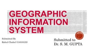 GEOGRAPHIC
INFORMATION
SYSTEM
Submitted By
Rahul Chahel (11610125)
Submitted to
Dr. S. M. GUPTA
 