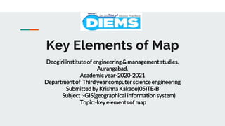 Key Elements of Map
Deogiri institute of engineering & management studies.
Aurangabad.
Academic year-2020-2021
Department of Third year computer science engineering
Submitted by Krishna Kakade(05)TE-B
Subject :-GIS(geographical information system)
Topic:-key elements of map
 