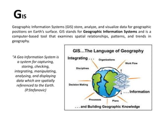Geographic Information Systems (GIS) store, analyze, and visualize data for geographic
positions on Earth’s surface. GIS stands for Geographic Information Systems and is a
computer-based tool that examines spatial relationships, patterns, and trends in
geography.
GIS
"A Geo Information System is
a system for capturing,
storing, checking,
integrating, manipulating,
analysing, and displaying
data which are spatially
referenced to the Earth.
(P.Stefanovic)
 