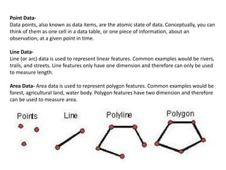 Point Data-
Data points, also known as data items, are the atomic state of data. Conceptually, you can
think of them as one cell in a data table, or one piece of information, about an
observation, at a given point in time.
Line Data-
Line (or arc) data is used to represent linear features. Common examples would be rivers,
trails, and streets. Line features only have one dimension and therefore can only be used
to measure length.
Area Data- Area data is used to represent polygon features. Common examples would be
forest, agricultural land, water body. Polygon features have two dimension and therefore
can be used to measure area.
 