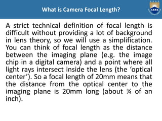A strict technical definition of focal length is
difficult without providing a lot of background
in lens theory, so we will use a simplification.
You can think of focal length as the distance
between the imaging plane (e.g. the image
chip in a digital camera) and a point where all
light rays intersect inside the lens (the ‘optical
center’). So a focal length of 20mm means that
the distance from the optical center to the
imaging plane is 20mm long (about ¾ of an
inch).
What is Camera Focal Length?
 