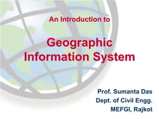 An Introduction to
Geographic
Information System
Prof. Sumanta Das
Dept. of Civil Engg.
MEFGI, Rajkot
 