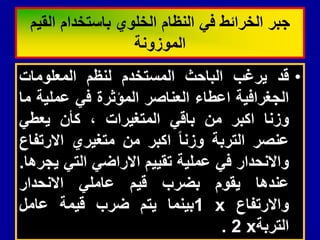 •
‫لد‬
‫ٌرغب‬
‫الباحث‬
‫المستخدم‬
‫لنظم‬
‫المعلومات‬
‫الجغرافٌة‬
‫اعطاء‬
‫العناصر‬
‫المؤثرة‬
ً‫ف‬
‫عملٌة‬
‫ما‬
‫وزنا‬
‫اكبر‬
‫من‬
ً‫بال‬
‫المتغٌرات‬
،
‫كأن‬
ً‫ٌعط‬
‫عنصر‬
‫التربة‬
‫وزنا‬
‫اكبر‬
‫من‬
‫متغٌري‬
‫االرتفاع‬
‫واالنحدار‬
ً‫ف‬
‫عملٌة‬
‫تمٌٌم‬
ً‫االراض‬
ً‫الت‬
‫ٌجرها‬
.
‫عندها‬
‫ٌموم‬
‫بضرب‬
‫لٌم‬
ً‫عامل‬
‫االنحدار‬
‫واالرتفاع‬
x
1
‫بٌنما‬
‫ٌتم‬
‫ضرب‬
‫لٌمة‬
‫عامل‬
‫التربة‬
x
2
.
‫المٌم‬ ‫باستخدام‬ ‫الخلوي‬ ‫النظام‬ ً‫ف‬ ‫الخرائط‬ ‫جبر‬
‫الموزونة‬
 