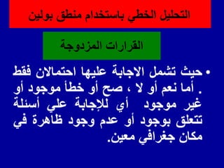 ‫المزدوجة‬ ‫المرارات‬
•
‫حٌث‬
‫تشمل‬
‫االجابة‬
‫علٌها‬
‫احتماالن‬
‫فمط‬
.
‫أما‬
‫نعم‬
‫أو‬
‫ال‬
،
‫صح‬
‫أو‬
‫خطأ‬
‫موجود‬
‫أو‬
‫غٌر‬
‫موجود‬
‫أي‬
‫لإلجابة‬
ً‫عل‬
‫أسئلة‬
‫تتعلك‬
‫بوجود‬
‫أو‬
‫عدم‬
‫وجود‬
‫ظاهرة‬
ً‫ف‬
‫مكان‬
ً‫جغراف‬
‫معٌن‬
.
‫بولٌن‬ ‫منطك‬ ‫باستخدام‬ ً‫الخط‬ ‫التحلٌل‬
 