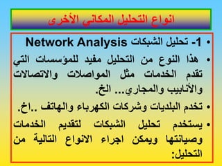 ‫األخرى‬ ‫المكاني‬ ‫التحليل‬ ‫انواع‬
•
1
-
‫تحلٌل‬
‫الشبكات‬
Network Analysis
•
‫هذا‬
‫النوع‬
‫من‬
‫التحلٌل‬
‫مفٌد‬
‫للمؤسسات‬
ً‫الت‬
‫تمدم‬
‫الخدمات‬
‫مثل‬
‫المواصالت‬
‫واالتصاالت‬
‫واألنابٌب‬
‫والمجاري‬
...
‫الخ‬
.
•
‫تخدم‬
‫البلدٌات‬
‫وشركات‬
‫الكهرباء‬
‫والهاتف‬
..
‫اخ‬
.
•
‫ٌستخدم‬
‫تحلٌل‬
‫الشبكات‬
‫لتمدٌم‬
‫الخدمات‬
‫وصٌانتها‬
‫وٌمكن‬
‫اجراء‬
‫االنواع‬
‫التالٌة‬
‫من‬
‫التحلٌل‬
:
 