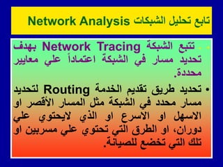 •
-
‫تتبع‬
‫الشبكة‬
Network Tracing
‫بهدف‬
‫تحدٌد‬
‫مسار‬
ً‫ف‬
‫الشبكة‬
‫اعتمادا‬
ً‫عل‬
‫معاٌٌر‬
‫محددة‬
.
•
‫تحدٌد‬
‫طرٌك‬
‫تمدٌم‬
‫الخدمة‬
Routing
‫لتحدٌد‬
‫مسار‬
‫محدد‬
ً‫ف‬
‫الشبكة‬
‫مثل‬
‫المسار‬
‫األلصر‬
‫او‬
‫االسهل‬
‫او‬
‫االسرع‬
‫او‬
‫الذي‬
‫الٌحتوي‬
ً‫عل‬
،‫دوران‬
‫او‬
‫الطرق‬
ً‫الت‬
‫تحتوي‬
ً‫عل‬
‫مسربٌن‬
‫او‬
‫تلن‬
ً‫الت‬
‫تخضع‬
‫للصٌانة‬
.
‫الشبكات‬ ‫تحلٌل‬ ‫تابع‬
Network Analysis
 
