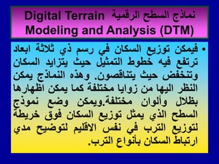 •
‫فٌمكن‬
‫توزٌع‬
‫السكان‬
ً‫ف‬
‫رسم‬
‫ذي‬
‫ثالثة‬
‫ابعاد‬
‫ترتفع‬
‫فٌه‬
‫خطوط‬
‫التمثٌل‬
‫حٌث‬
‫ٌتزاٌد‬
‫السكان‬
‫وتنخفض‬
‫حٌث‬
‫ٌتنالصون‬
.
‫وهذه‬
‫النماذج‬
‫ٌمكن‬
‫النظر‬
‫الٌها‬
‫من‬
‫زواٌا‬
‫مختلفة‬
‫كما‬
‫ٌمكن‬
‫اظهارها‬
‫بظالل‬
‫وألوان‬
‫مختلفة‬
.
‫وٌمكن‬
‫وضع‬
‫نموذج‬
‫السطح‬
‫الذي‬
‫ٌمثل‬
‫توزٌع‬
‫السكان‬
‫فوق‬
‫خرٌطة‬
‫لتوزٌع‬
‫الترب‬
ً‫ف‬
‫نفس‬
‫االللٌم‬
‫لتوضٌح‬
‫مدي‬
‫ارتباط‬
‫السكان‬
‫بأنواع‬
‫الترب‬
.
‫الرلمٌة‬ ‫السطح‬ ‫نماذج‬
Digital Terrain
Modeling and Analysis (DTM)
 