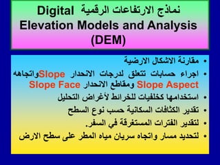 •
‫ممارنة‬
‫االشكال‬
‫االرضٌة‬
•
‫اجراء‬
‫حسابات‬
‫تتعلك‬
‫لدرجات‬
‫االنحدار‬
Slope
‫واتجاهه‬
Aspect
Slope
‫ومماطع‬
‫االنحدار‬
Slope Face
•
‫استخدامها‬
‫كخلفٌات‬
‫للخرائط‬
‫ألغراض‬
‫التحلٌل‬
•
‫تمدٌر‬
‫الكثافات‬
‫السكانٌة‬
‫حسب‬
‫نوع‬
‫السطح‬
•
‫لتمدٌر‬
‫الفترات‬
‫المستغرلة‬
ً‫ف‬
‫السفر‬
.
•
‫لتحدٌد‬
‫مسار‬
‫واتجاه‬
‫سرٌان‬
‫مٌاه‬
‫المطر‬
‫على‬
‫سطح‬
‫االرض‬
‫الرلمٌة‬ ‫االرتفاعات‬ ‫نماذج‬
Digital
Elevation Models and Analysis
(DEM)
 