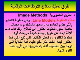•
‫التصوٌرٌة‬ ‫الطرق‬
:
Image Methods
‫الخطوط‬ ‫نماذج‬
Line Models
:
‫الكنتور‬ ‫خطوط‬ ً‫وه‬
,
‫برمجٌات‬ ‫باستخدام‬ ‫برسمها‬ ‫الحاسوب‬ ‫ٌموم‬ ً‫الت‬
‫ذات‬ ‫ارتفاعات‬ ‫نماذج‬ ً‫ال‬ ‫الكنتور‬ ‫خطوط‬ ‫تحول‬ ‫خاصة‬
‫فوق‬ ‫مربعات‬ ‫شبكة‬ ‫وضع‬ ‫طرٌك‬ ‫عن‬ ‫ابعاد‬ ‫ثالثة‬
‫خط‬ ً‫عل‬ ‫تمع‬ ً‫الت‬ ‫الخالٌا‬ ً‫وتعط‬ ، ‫الكنتور‬ ‫خطوط‬
ً‫الت‬ ‫الخالٌا‬ ‫اما‬ ،‫علٌه‬ ‫تمع‬ ‫الذي‬ ‫الخط‬ ‫لٌمة‬ ‫الكنتور‬
‫خط‬ ‫الرب‬ ً‫ال‬ ‫تمرٌبها‬ ‫ٌتم‬ ‫فانه‬ ‫الخطوط‬ ‫بٌن‬ ‫توجد‬
‫الٌها‬ ‫كنتور‬
.
‫الرلمٌة‬ ‫االرتفاعات‬ ‫نماذج‬ ‫تمثٌل‬ ‫طرق‬
 