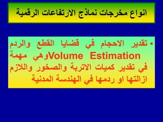 •
‫تمدٌر‬
‫االحجام‬
ً‫ف‬
‫لضاٌا‬
‫المطع‬
‫والردم‬
Volume Estimation
ً‫وه‬
‫مهمة‬
ً‫ف‬
‫تمدٌر‬
‫كمٌات‬
‫االتربة‬
‫والصخور‬
‫والالزم‬
‫ازالتها‬
‫او‬
‫ردمها‬
ً‫ف‬
‫الهندسة‬
‫المدنٌة‬
‫الرلمٌة‬ ‫االرتفاعات‬ ‫نماذج‬ ‫مخرجات‬ ‫انواع‬
 