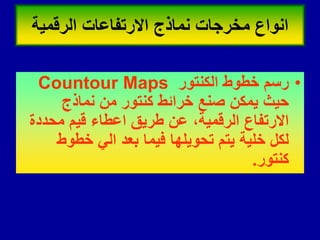 •
‫الكنتور‬ ‫خطوط‬ ‫رسم‬
Countour Maps
‫نماذج‬ ‫من‬ ‫كنتور‬ ‫خرائط‬ ‫صنع‬ ‫ٌمكن‬ ‫حٌث‬
‫محددة‬ ‫لٌم‬ ‫اعطاء‬ ‫طرٌك‬ ‫عن‬ ،‫الرلمٌة‬ ‫االرتفاع‬
‫خطوط‬ ً‫ال‬ ‫بعد‬ ‫فٌما‬ ‫تحوٌلها‬ ‫ٌتم‬ ‫خلٌة‬ ‫لكل‬
‫كنتور‬
.
‫الرلمٌة‬ ‫االرتفاعات‬ ‫نماذج‬ ‫مخرجات‬ ‫انواع‬
 