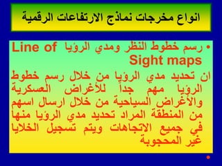 •
‫رسم‬
‫خطوط‬
‫النظر‬
‫ومدي‬
‫الرؤٌا‬
Line of
Sight maps
‫ان‬
‫تحدٌد‬
‫مدي‬
‫الرؤٌا‬
‫من‬
‫خالل‬
‫رسم‬
‫خطوط‬
‫الرؤٌا‬
‫مهم‬
‫جدا‬
‫لألغراض‬
‫العسكرٌة‬
‫واألغراض‬
‫السٌاحٌة‬
‫من‬
‫خالل‬
‫ارسال‬
‫اسهم‬
‫من‬
‫المنطمة‬
‫المراد‬
‫تحدٌد‬
‫مدي‬
‫الرؤٌا‬
‫منها‬
ً‫ف‬
‫جمٌع‬
‫االتجاهات‬
‫وٌتم‬
‫تسجٌل‬
‫الخالٌا‬
‫غٌر‬
‫المحجوبة‬
•
‫الرلمٌة‬ ‫االرتفاعات‬ ‫نماذج‬ ‫مخرجات‬ ‫انواع‬
 