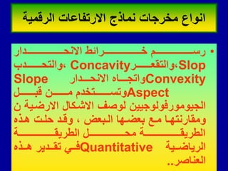 •
‫لللللللللللللللللللللللدار‬‫ل‬‫االنح‬ ‫لللللللللللللللللللللللرائط‬‫ل‬‫خ‬ ‫لللللللللللللللللللللللم‬‫ل‬‫رس‬
Slop
‫لللللللللر‬‫ل‬‫والتمع‬،
Concavity
‫لللللللللدب‬‫ل‬‫والتح‬،
Convexity
‫للللدار‬‫ل‬‫االنح‬ ‫للللاه‬‫ل‬‫واتج‬
Slope
Aspect
‫لللللللللل‬‫ل‬‫لب‬ ‫لللللللللن‬‫ل‬‫م‬ ‫لللللللللتخدم‬‫ل‬‫وتس‬
‫ن‬ ‫االرضلٌة‬ ‫االشلكال‬ ‫لوصف‬ ‫الجٌومورفولوجٌٌن‬
‫لذه‬‫ل‬‫ه‬ ‫لت‬‫ل‬‫حل‬ ‫لد‬‫ل‬‫ول‬ ، ‫لبعض‬‫ل‬‫ال‬ ‫لها‬‫ل‬‫بعض‬ ‫لع‬‫ل‬‫م‬ ‫لا‬‫ل‬‫وممارنته‬
‫للللللللللللللللللللللة‬‫ل‬‫الطرٌم‬ ‫للللللللللللللللللللللل‬‫ل‬‫مح‬ ‫للللللللللللللللللللللة‬‫ل‬‫الطرٌم‬
‫للٌة‬‫ل‬‫الرٌاض‬
Quantitative
‫للذه‬‫ل‬‫ه‬ ‫للدٌر‬‫ل‬‫تم‬ ً‫لل‬‫ل‬‫ف‬
‫العناصر‬
.
.
‫الرلمٌة‬ ‫االرتفاعات‬ ‫نماذج‬ ‫مخرجات‬ ‫انواع‬
 
