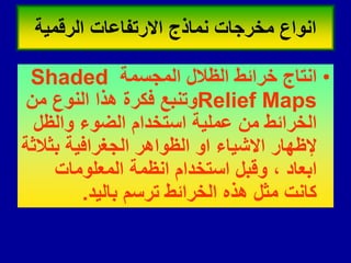 •
‫المجسمة‬ ‫الظالل‬ ‫خرائط‬ ‫انتاج‬
Shaded
Relief Maps
‫من‬ ‫النوع‬ ‫هذا‬ ‫فكرة‬ ‫وتنبع‬
‫والظل‬ ‫الضوء‬ ‫استخدام‬ ‫عملٌة‬ ‫من‬ ‫الخرائط‬
‫بثالثة‬ ‫الجغرافٌة‬ ‫الظواهر‬ ‫او‬ ‫االشٌاء‬ ‫إلظهار‬
‫المعلومات‬ ‫انظمة‬ ‫استخدام‬ ‫ولبل‬ ، ‫ابعاد‬
‫بالٌد‬ ‫ترسم‬ ‫الخرائط‬ ‫هذه‬ ‫مثل‬ ‫كانت‬
.
‫الرلمٌة‬ ‫االرتفاعات‬ ‫نماذج‬ ‫مخرجات‬ ‫انواع‬
 