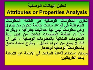 ‫تخزن‬
‫المعلومات‬
‫الوصفٌة‬
ً‫ف‬
‫انظمة‬
‫المعلومات‬
‫الجغرافٌة‬
ً‫ف‬
‫لواعد‬
‫بٌانات‬
‫خاصة‬
‫تتكون‬
‫من‬
‫جداول‬
ً‫وه‬
‫معلومات‬
‫لٌس‬
‫لها‬
‫احداثٌات‬
‫جغرافٌة‬
،
‫وبالرغم‬
‫من‬
‫ان‬
‫انظمة‬
‫المعلومات‬
‫انشئت‬
‫من‬
‫اجل‬
‫ربط‬
‫المعلومات‬
‫المكانٌة‬
‫بالمعلومات‬
‫الوصفٌة‬
،
‫غٌر‬
‫ان‬
‫ذلن‬
‫ال‬
‫ٌمنع‬
‫من‬
‫اجراء‬
‫تحلٌل‬
،
‫وطرح‬
‫اسئلة‬
‫تتعلك‬
‫بالمعلومات‬
‫الوصفٌة‬
‫لوحدها‬
.
‫وٌمكن‬
‫استخدام‬
‫لاعدة‬
‫البٌانات‬
ً‫ف‬
‫االجابة‬
‫عن‬
‫االسئلة‬
‫بأحد‬
‫الطرٌمتٌن‬
:
‫الوصفٌة‬ ‫البٌانات‬ ‫تحلٌل‬
Attributes or Properties Analysis
 