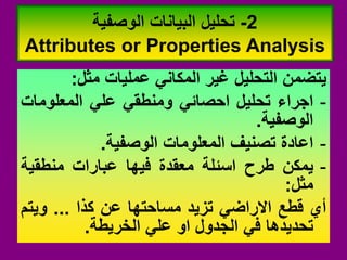 ‫ٌتضمن‬
‫التحلٌل‬
‫غٌر‬
ً‫المكان‬
‫عملٌات‬
‫مثل‬
:
-
‫اجراء‬
‫تحلٌل‬
ً‫احصائ‬
ً‫ومنطم‬
ً‫عل‬
‫المعلومات‬
‫الوصفٌة‬
.
-
‫اعادة‬
‫تصنٌف‬
‫المعلومات‬
‫الوصفٌة‬
.
-
‫ٌمكن‬
‫طرح‬
‫اسئلة‬
‫معمدة‬
‫فٌها‬
‫عبارات‬
‫منطمٌة‬
‫مثل‬
:
‫أي‬
‫لطع‬
ً‫االراض‬
‫تزٌد‬
‫مساحتها‬
‫عن‬
‫كذا‬
...
‫وٌتم‬
‫تحدٌدها‬
ً‫ف‬
‫الجدول‬
‫او‬
ً‫عل‬
‫الخرٌطة‬
.
2
-
‫الوصفٌة‬ ‫البٌانات‬ ‫تحلٌل‬
Attributes or Properties Analysis
 