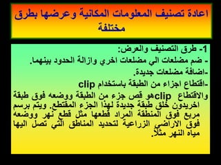 1
-
‫طرق‬
‫التصنٌف‬
‫والعرض‬
:
-
‫ضم‬
‫مضلعات‬
ً‫ال‬
‫مضلعات‬
‫اخري‬
‫وازالة‬
‫الحدود‬
‫بٌنهما‬
.
-
‫اضافة‬
‫مضلعات‬
‫جدٌدة‬
.
-
‫التطاع‬
‫اجزاء‬
‫من‬
‫الطبمة‬
‫باستخدام‬
clip
‫وااللتطاع‬
clip
‫هو‬
‫لص‬
‫جزء‬
‫من‬
‫الطبمة‬
‫ووضعه‬
‫فوق‬
‫طبمة‬
‫اخرٌدون‬
‫خلك‬
‫طبمة‬
‫جدٌدة‬
‫لهذا‬
‫الجزء‬
‫الممتطع‬
.
‫وٌتم‬
‫برسم‬
‫مربع‬
‫فوق‬
‫المنطمة‬
‫المراد‬
‫لطعها‬
‫مثل‬
‫لطع‬
‫نهر‬
‫ووضعه‬
‫فوق‬
ً‫االراض‬
‫الزراعٌة‬
‫لتحدٌد‬
‫المناطك‬
ً‫الت‬
‫تصل‬
‫الٌها‬
‫مٌاه‬
‫النهر‬
‫مثال‬
.
‫بطرق‬ ‫وعرضها‬ ‫المكانٌة‬ ‫المعلومات‬ ‫تصنٌف‬ ‫اعادة‬
‫مختلفة‬
 