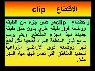 ‫وااللتطاع‬
clip
‫هو‬
‫لص‬
‫جزء‬
‫من‬
‫الطبمة‬
‫ووضعه‬
‫فوق‬
‫طبمة‬
‫اخري‬
‫بدون‬
‫خلك‬
‫طبمة‬
‫جدٌدة‬
‫لهذا‬
‫الجزء‬
‫الممتطع‬
.
‫وٌتم‬
‫برسم‬
‫مربع‬
‫فوق‬
‫المنطمة‬
‫المراد‬
‫لطعها‬
‫مثل‬
‫لطع‬
‫نهر‬
‫ووضعه‬
‫فوق‬
ً‫االراض‬
‫الزراعٌة‬
‫لتحدٌد‬
‫المناطك‬
ً‫الت‬
‫تصل‬
‫الٌها‬
‫مٌاه‬
‫النهر‬
‫مثال‬
.
‫االلتطاع‬
clip
 