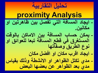-
‫اٌجاد‬
‫المسافة‬
ً‫الت‬
‫تفصل‬
‫بٌن‬
‫ظاهرتٌن‬
‫او‬
‫مكانٌن‬
.
-
‫ٌمكن‬
‫حساب‬
‫المسافة‬
‫بٌن‬
‫االماكن‬
‫بالولت‬
‫المستغرق‬
ً‫ف‬
‫لطع‬
‫المسافة‬
‫تبعا‬
‫للعوائك‬
‫او‬
‫نوع‬
‫الطرٌك‬
‫وصفاتها‬
-
‫اٌجاد‬
‫الرب‬
‫مكان‬
‫او‬
‫افضل‬
‫مكان‬
-
‫مدي‬
‫تكتل‬
‫الظواهر‬
‫او‬
‫االنشطة‬
‫وذلن‬
‫بمٌاس‬
‫مدي‬
‫بعد‬
‫الظواهر‬
‫عن‬
‫بعضها‬
‫البعض‬
‫التماربٌة‬ ‫تحلٌل‬
proximity Analysis
 