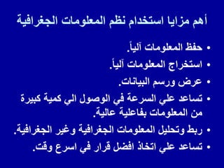 ‫الجغرافٌة‬ ‫المعلومات‬ ‫نظم‬ ‫استخدام‬ ‫مزاٌا‬ ‫أهم‬
•
‫آلٌا‬ ‫المعلومات‬ ‫حفظ‬
.
•
‫آلٌا‬ ‫المعلومات‬ ‫استخراج‬
.
•
‫البٌانات‬ ‫ورسم‬ ‫عرض‬
.
•
‫كبٌرة‬ ‫كمٌة‬ ً‫ال‬ ‫الوصول‬ ً‫ف‬ ‫السرعة‬ ً‫عل‬ ‫تساعد‬
‫عالٌة‬ ‫بفاعلٌة‬ ‫المعلومات‬ ‫من‬
.
•
‫الجغرافٌة‬ ‫وغٌر‬ ‫الجغرافٌة‬ ‫المعلومات‬ ‫وتحلٌل‬ ‫ربط‬
.
•
‫ولت‬ ‫اسرع‬ ً‫ف‬ ‫لرار‬ ‫افضل‬ ‫اتخاذ‬ ً‫عل‬ ‫تساعد‬
.
 