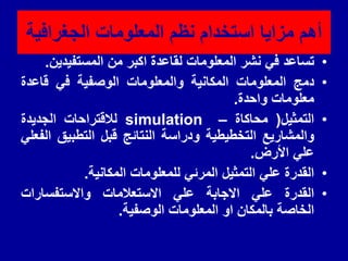 ‫الجغرافٌة‬ ‫المعلومات‬ ‫نظم‬ ‫استخدام‬ ‫مزاٌا‬ ‫أهم‬
•
‫تساعد‬
ً‫ف‬
‫نشر‬
‫المعلومات‬
‫لماعدة‬
‫اكبر‬
‫من‬
‫المستفٌدٌن‬
.
•
‫دمج‬
‫المعلومات‬
‫المكانٌة‬
‫والمعلومات‬
‫الوصفٌة‬
ً‫ف‬
‫لاعدة‬
‫معلومات‬
‫واحدة‬
.
•
‫التمثٌل‬
(
‫محاكاة‬
–
simulation
‫لاللتراحات‬
‫الجدٌدة‬
‫والمشارٌع‬
‫التخطٌطٌة‬
‫ودراسة‬
‫النتائج‬
‫لبل‬
‫التطبٌك‬
ً‫الفعل‬
ً‫عل‬
‫األرض‬
.
•
‫المدرة‬
ً‫عل‬
‫التمثٌل‬
ً‫المرئ‬
‫للمعلومات‬
‫المكانٌة‬
.
•
‫المدرة‬
ً‫عل‬
‫االجابة‬
ً‫عل‬
‫االستعالمات‬
‫واالستفسارات‬
‫الخاصة‬
‫بالمكان‬
‫او‬
‫المعلومات‬
‫الوصفٌة‬
.
 
